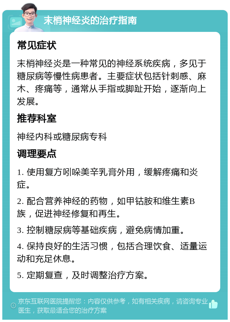 末梢神经炎的治疗指南 常见症状 末梢神经炎是一种常见的神经系统疾病，多见于糖尿病等慢性病患者。主要症状包括针刺感、麻木、疼痛等，通常从手指或脚趾开始，逐渐向上发展。 推荐科室 神经内科或糖尿病专科 调理要点 1. 使用复方吲哚美辛乳膏外用，缓解疼痛和炎症。 2. 配合营养神经的药物，如甲钴胺和维生素B族，促进神经修复和再生。 3. 控制糖尿病等基础疾病，避免病情加重。 4. 保持良好的生活习惯，包括合理饮食、适量运动和充足休息。 5. 定期复查，及时调整治疗方案。