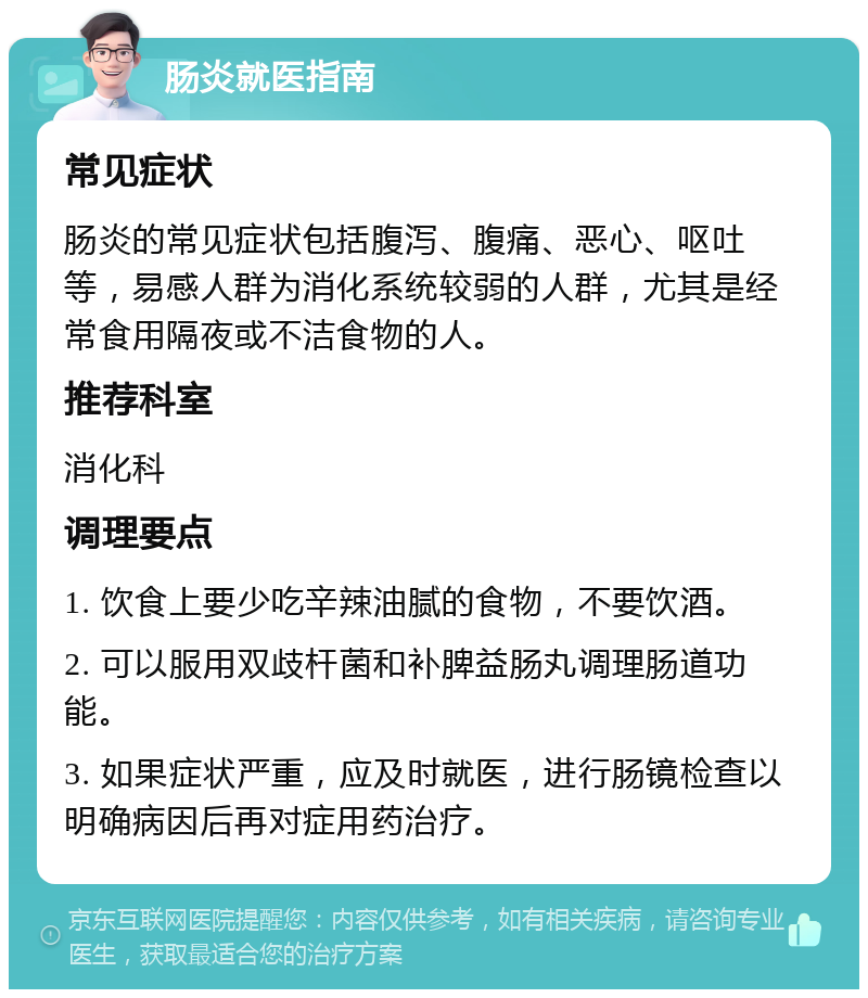 肠炎就医指南 常见症状 肠炎的常见症状包括腹泻、腹痛、恶心、呕吐等，易感人群为消化系统较弱的人群，尤其是经常食用隔夜或不洁食物的人。 推荐科室 消化科 调理要点 1. 饮食上要少吃辛辣油腻的食物，不要饮酒。 2. 可以服用双歧杆菌和补脾益肠丸调理肠道功能。 3. 如果症状严重，应及时就医，进行肠镜检查以明确病因后再对症用药治疗。