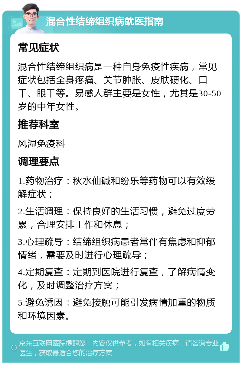 混合性结缔组织病就医指南 常见症状 混合性结缔组织病是一种自身免疫性疾病，常见症状包括全身疼痛、关节肿胀、皮肤硬化、口干、眼干等。易感人群主要是女性，尤其是30-50岁的中年女性。 推荐科室 风湿免疫科 调理要点 1.药物治疗：秋水仙碱和纷乐等药物可以有效缓解症状； 2.生活调理：保持良好的生活习惯，避免过度劳累，合理安排工作和休息； 3.心理疏导：结缔组织病患者常伴有焦虑和抑郁情绪，需要及时进行心理疏导； 4.定期复查：定期到医院进行复查，了解病情变化，及时调整治疗方案； 5.避免诱因：避免接触可能引发病情加重的物质和环境因素。