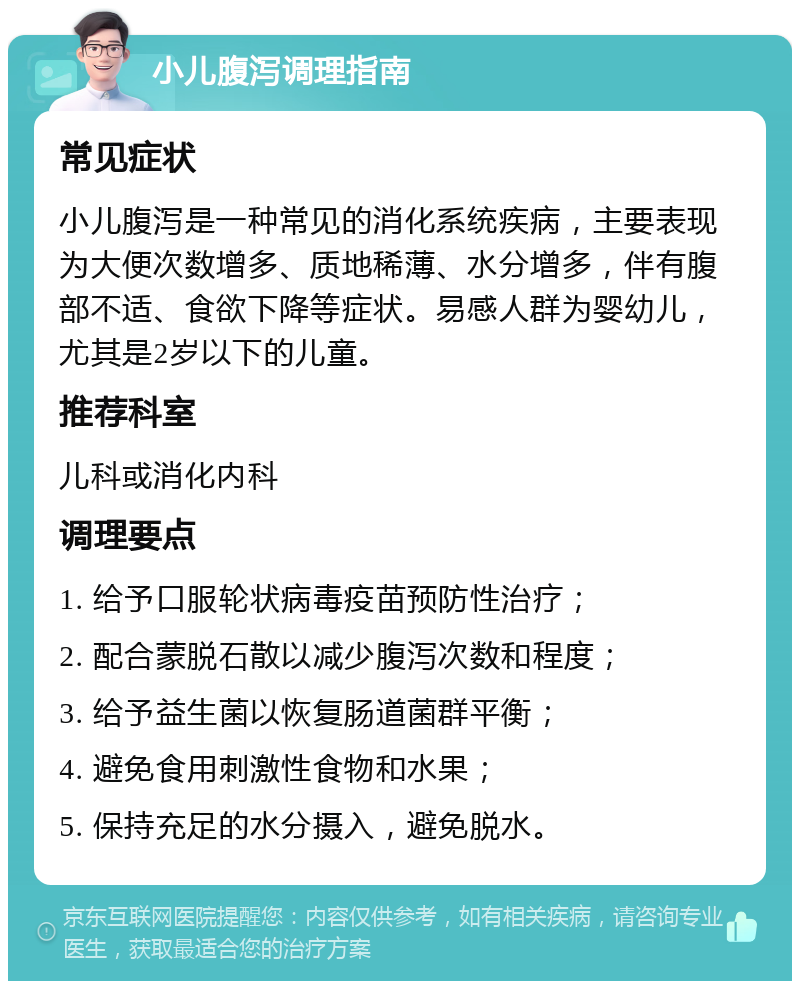 小儿腹泻调理指南 常见症状 小儿腹泻是一种常见的消化系统疾病，主要表现为大便次数增多、质地稀薄、水分增多，伴有腹部不适、食欲下降等症状。易感人群为婴幼儿，尤其是2岁以下的儿童。 推荐科室 儿科或消化内科 调理要点 1. 给予口服轮状病毒疫苗预防性治疗； 2. 配合蒙脱石散以减少腹泻次数和程度； 3. 给予益生菌以恢复肠道菌群平衡； 4. 避免食用刺激性食物和水果； 5. 保持充足的水分摄入，避免脱水。