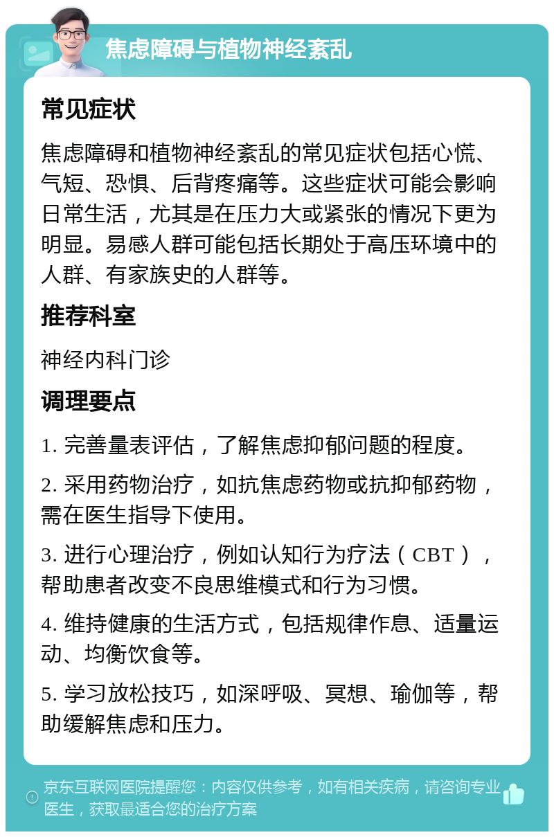 焦虑障碍与植物神经紊乱 常见症状 焦虑障碍和植物神经紊乱的常见症状包括心慌、气短、恐惧、后背疼痛等。这些症状可能会影响日常生活，尤其是在压力大或紧张的情况下更为明显。易感人群可能包括长期处于高压环境中的人群、有家族史的人群等。 推荐科室 神经内科门诊 调理要点 1. 完善量表评估，了解焦虑抑郁问题的程度。 2. 采用药物治疗，如抗焦虑药物或抗抑郁药物，需在医生指导下使用。 3. 进行心理治疗，例如认知行为疗法（CBT），帮助患者改变不良思维模式和行为习惯。 4. 维持健康的生活方式，包括规律作息、适量运动、均衡饮食等。 5. 学习放松技巧，如深呼吸、冥想、瑜伽等，帮助缓解焦虑和压力。