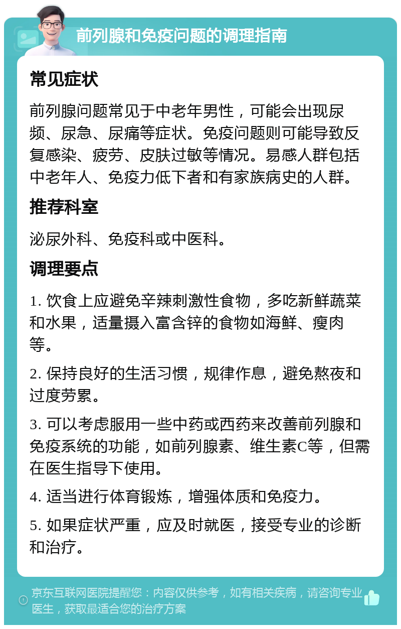 前列腺和免疫问题的调理指南 常见症状 前列腺问题常见于中老年男性，可能会出现尿频、尿急、尿痛等症状。免疫问题则可能导致反复感染、疲劳、皮肤过敏等情况。易感人群包括中老年人、免疫力低下者和有家族病史的人群。 推荐科室 泌尿外科、免疫科或中医科。 调理要点 1. 饮食上应避免辛辣刺激性食物，多吃新鲜蔬菜和水果，适量摄入富含锌的食物如海鲜、瘦肉等。 2. 保持良好的生活习惯，规律作息，避免熬夜和过度劳累。 3. 可以考虑服用一些中药或西药来改善前列腺和免疫系统的功能，如前列腺素、维生素C等，但需在医生指导下使用。 4. 适当进行体育锻炼，增强体质和免疫力。 5. 如果症状严重，应及时就医，接受专业的诊断和治疗。