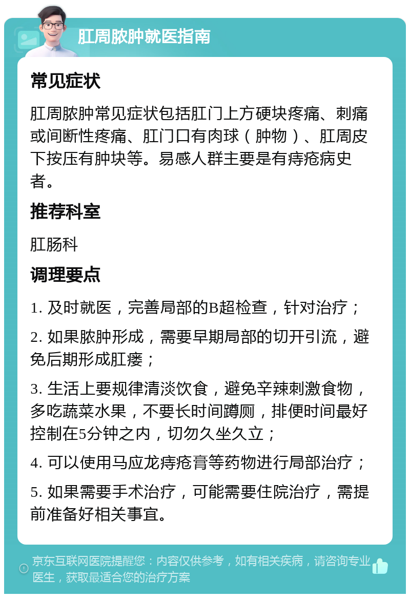 肛周脓肿就医指南 常见症状 肛周脓肿常见症状包括肛门上方硬块疼痛、刺痛或间断性疼痛、肛门口有肉球（肿物）、肛周皮下按压有肿块等。易感人群主要是有痔疮病史者。 推荐科室 肛肠科 调理要点 1. 及时就医，完善局部的B超检查，针对治疗； 2. 如果脓肿形成，需要早期局部的切开引流，避免后期形成肛瘘； 3. 生活上要规律清淡饮食，避免辛辣刺激食物，多吃蔬菜水果，不要长时间蹲厕，排便时间最好控制在5分钟之内，切勿久坐久立； 4. 可以使用马应龙痔疮膏等药物进行局部治疗； 5. 如果需要手术治疗，可能需要住院治疗，需提前准备好相关事宜。