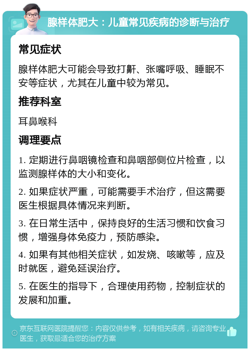 腺样体肥大：儿童常见疾病的诊断与治疗 常见症状 腺样体肥大可能会导致打鼾、张嘴呼吸、睡眠不安等症状，尤其在儿童中较为常见。 推荐科室 耳鼻喉科 调理要点 1. 定期进行鼻咽镜检查和鼻咽部侧位片检查，以监测腺样体的大小和变化。 2. 如果症状严重，可能需要手术治疗，但这需要医生根据具体情况来判断。 3. 在日常生活中，保持良好的生活习惯和饮食习惯，增强身体免疫力，预防感染。 4. 如果有其他相关症状，如发烧、咳嗽等，应及时就医，避免延误治疗。 5. 在医生的指导下，合理使用药物，控制症状的发展和加重。