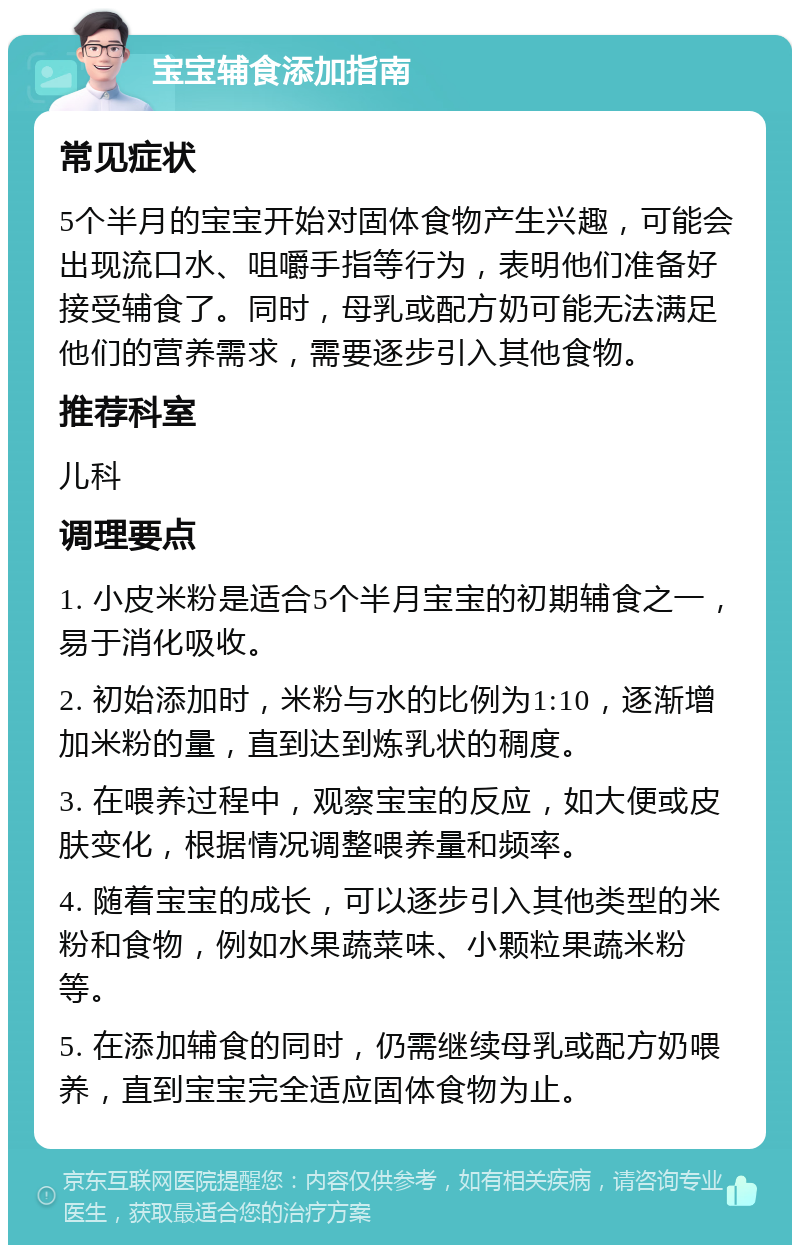 宝宝辅食添加指南 常见症状 5个半月的宝宝开始对固体食物产生兴趣，可能会出现流口水、咀嚼手指等行为，表明他们准备好接受辅食了。同时，母乳或配方奶可能无法满足他们的营养需求，需要逐步引入其他食物。 推荐科室 儿科 调理要点 1. 小皮米粉是适合5个半月宝宝的初期辅食之一，易于消化吸收。 2. 初始添加时，米粉与水的比例为1:10，逐渐增加米粉的量，直到达到炼乳状的稠度。 3. 在喂养过程中，观察宝宝的反应，如大便或皮肤变化，根据情况调整喂养量和频率。 4. 随着宝宝的成长，可以逐步引入其他类型的米粉和食物，例如水果蔬菜味、小颗粒果蔬米粉等。 5. 在添加辅食的同时，仍需继续母乳或配方奶喂养，直到宝宝完全适应固体食物为止。