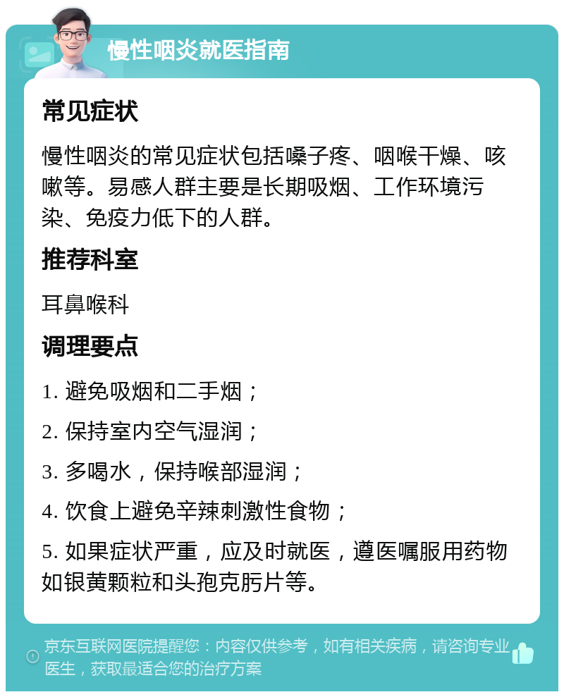 慢性咽炎就医指南 常见症状 慢性咽炎的常见症状包括嗓子疼、咽喉干燥、咳嗽等。易感人群主要是长期吸烟、工作环境污染、免疫力低下的人群。 推荐科室 耳鼻喉科 调理要点 1. 避免吸烟和二手烟； 2. 保持室内空气湿润； 3. 多喝水，保持喉部湿润； 4. 饮食上避免辛辣刺激性食物； 5. 如果症状严重，应及时就医，遵医嘱服用药物如银黄颗粒和头孢克肟片等。