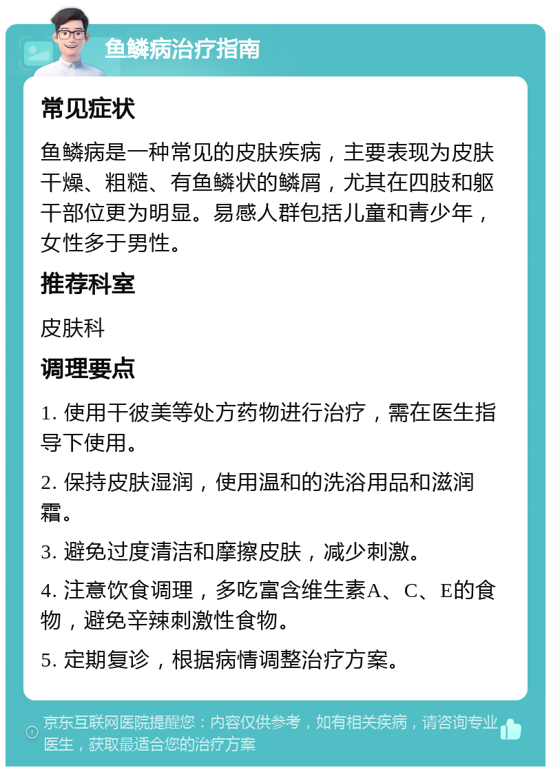 鱼鳞病治疗指南 常见症状 鱼鳞病是一种常见的皮肤疾病，主要表现为皮肤干燥、粗糙、有鱼鳞状的鳞屑，尤其在四肢和躯干部位更为明显。易感人群包括儿童和青少年，女性多于男性。 推荐科室 皮肤科 调理要点 1. 使用干彼美等处方药物进行治疗，需在医生指导下使用。 2. 保持皮肤湿润，使用温和的洗浴用品和滋润霜。 3. 避免过度清洁和摩擦皮肤，减少刺激。 4. 注意饮食调理，多吃富含维生素A、C、E的食物，避免辛辣刺激性食物。 5. 定期复诊，根据病情调整治疗方案。