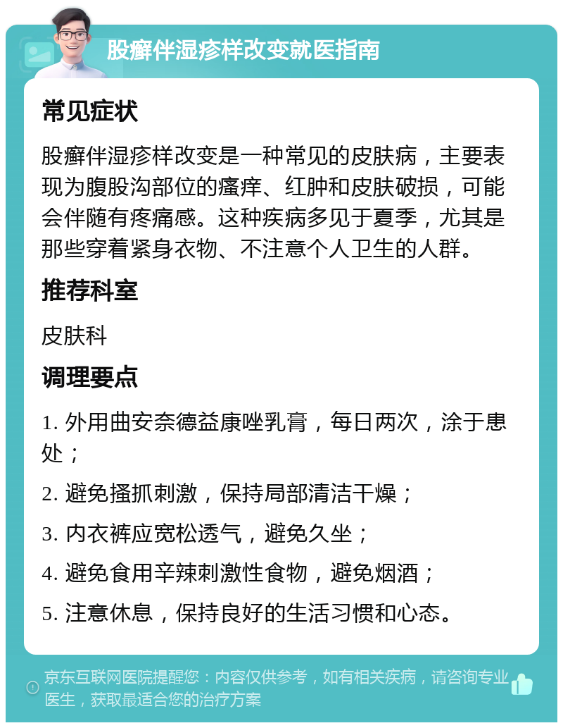 股癣伴湿疹样改变就医指南 常见症状 股癣伴湿疹样改变是一种常见的皮肤病，主要表现为腹股沟部位的瘙痒、红肿和皮肤破损，可能会伴随有疼痛感。这种疾病多见于夏季，尤其是那些穿着紧身衣物、不注意个人卫生的人群。 推荐科室 皮肤科 调理要点 1. 外用曲安奈德益康唑乳膏，每日两次，涂于患处； 2. 避免搔抓刺激，保持局部清洁干燥； 3. 内衣裤应宽松透气，避免久坐； 4. 避免食用辛辣刺激性食物，避免烟酒； 5. 注意休息，保持良好的生活习惯和心态。