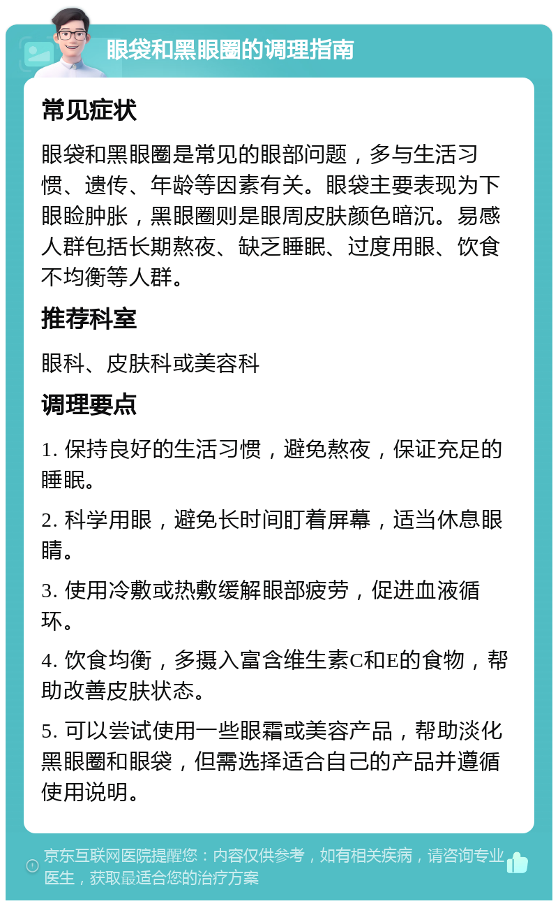 眼袋和黑眼圈的调理指南 常见症状 眼袋和黑眼圈是常见的眼部问题，多与生活习惯、遗传、年龄等因素有关。眼袋主要表现为下眼睑肿胀，黑眼圈则是眼周皮肤颜色暗沉。易感人群包括长期熬夜、缺乏睡眠、过度用眼、饮食不均衡等人群。 推荐科室 眼科、皮肤科或美容科 调理要点 1. 保持良好的生活习惯，避免熬夜，保证充足的睡眠。 2. 科学用眼，避免长时间盯着屏幕，适当休息眼睛。 3. 使用冷敷或热敷缓解眼部疲劳，促进血液循环。 4. 饮食均衡，多摄入富含维生素C和E的食物，帮助改善皮肤状态。 5. 可以尝试使用一些眼霜或美容产品，帮助淡化黑眼圈和眼袋，但需选择适合自己的产品并遵循使用说明。