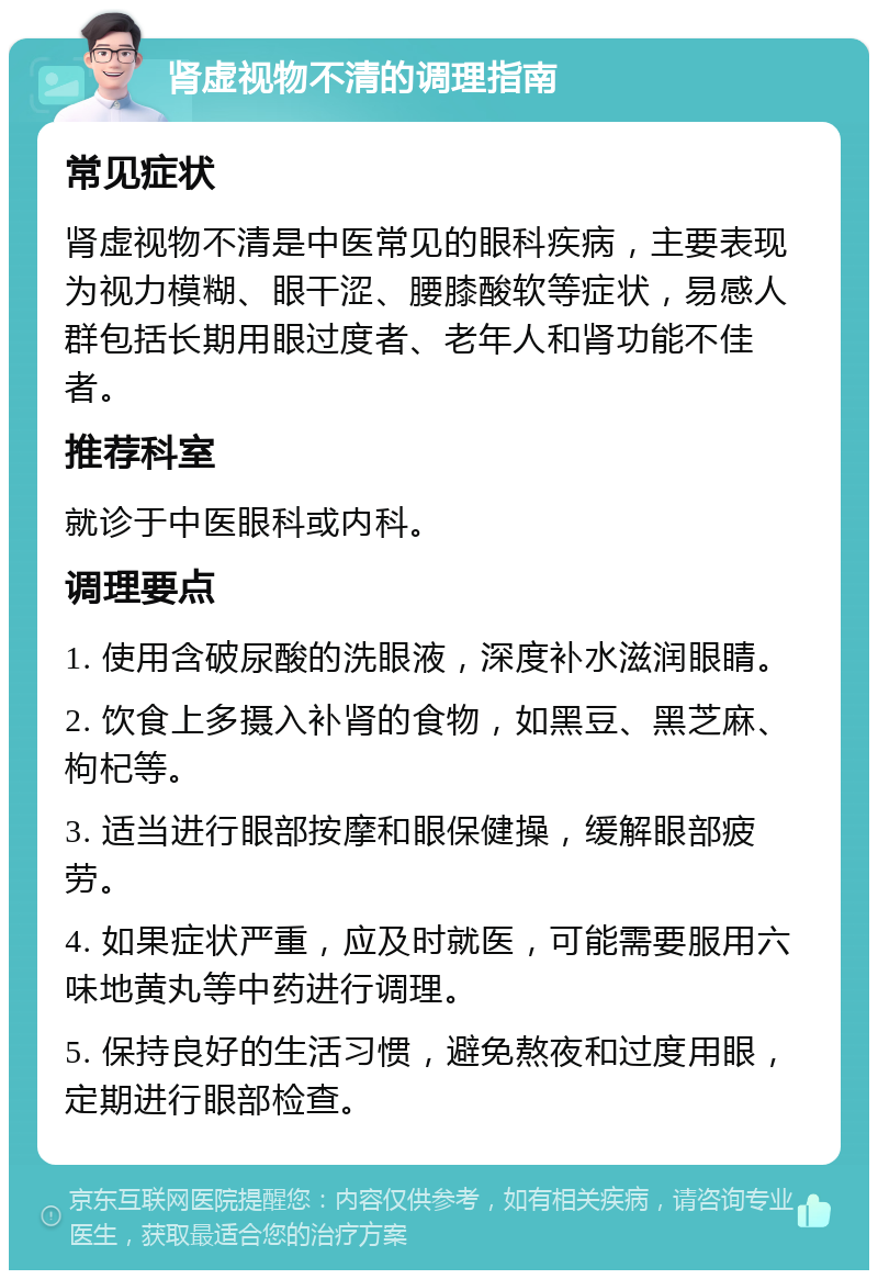 肾虚视物不清的调理指南 常见症状 肾虚视物不清是中医常见的眼科疾病，主要表现为视力模糊、眼干涩、腰膝酸软等症状，易感人群包括长期用眼过度者、老年人和肾功能不佳者。 推荐科室 就诊于中医眼科或内科。 调理要点 1. 使用含破尿酸的洗眼液，深度补水滋润眼睛。 2. 饮食上多摄入补肾的食物，如黑豆、黑芝麻、枸杞等。 3. 适当进行眼部按摩和眼保健操，缓解眼部疲劳。 4. 如果症状严重，应及时就医，可能需要服用六味地黄丸等中药进行调理。 5. 保持良好的生活习惯，避免熬夜和过度用眼，定期进行眼部检查。