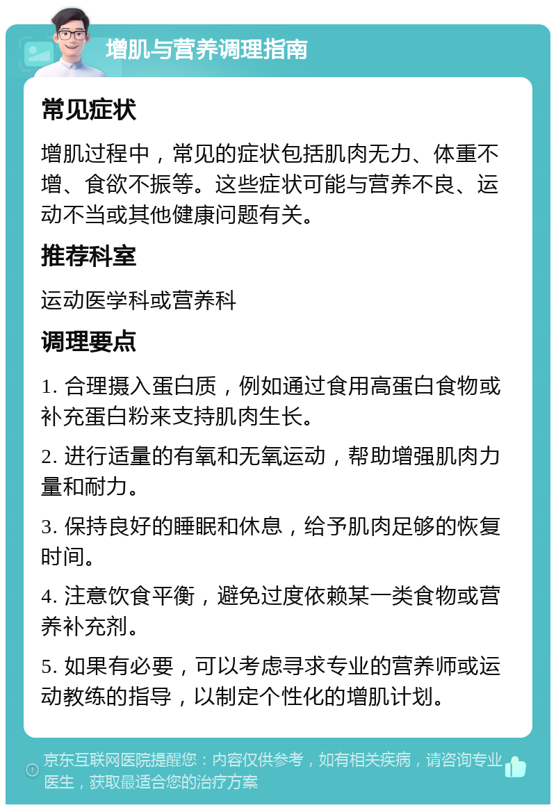 增肌与营养调理指南 常见症状 增肌过程中，常见的症状包括肌肉无力、体重不增、食欲不振等。这些症状可能与营养不良、运动不当或其他健康问题有关。 推荐科室 运动医学科或营养科 调理要点 1. 合理摄入蛋白质，例如通过食用高蛋白食物或补充蛋白粉来支持肌肉生长。 2. 进行适量的有氧和无氧运动，帮助增强肌肉力量和耐力。 3. 保持良好的睡眠和休息，给予肌肉足够的恢复时间。 4. 注意饮食平衡，避免过度依赖某一类食物或营养补充剂。 5. 如果有必要，可以考虑寻求专业的营养师或运动教练的指导，以制定个性化的增肌计划。