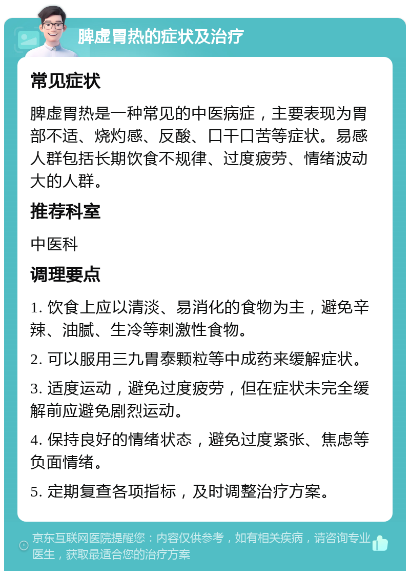 脾虚胃热的症状及治疗 常见症状 脾虚胃热是一种常见的中医病症，主要表现为胃部不适、烧灼感、反酸、口干口苦等症状。易感人群包括长期饮食不规律、过度疲劳、情绪波动大的人群。 推荐科室 中医科 调理要点 1. 饮食上应以清淡、易消化的食物为主，避免辛辣、油腻、生冷等刺激性食物。 2. 可以服用三九胃泰颗粒等中成药来缓解症状。 3. 适度运动，避免过度疲劳，但在症状未完全缓解前应避免剧烈运动。 4. 保持良好的情绪状态，避免过度紧张、焦虑等负面情绪。 5. 定期复查各项指标，及时调整治疗方案。