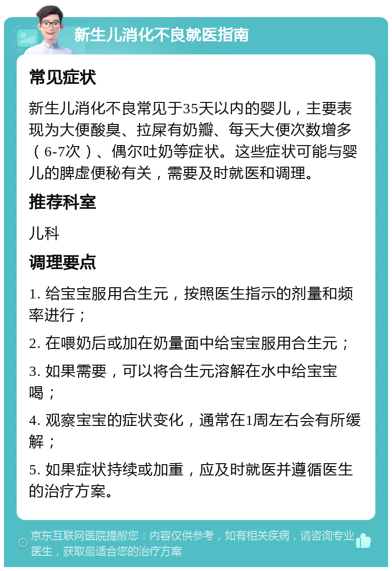 新生儿消化不良就医指南 常见症状 新生儿消化不良常见于35天以内的婴儿，主要表现为大便酸臭、拉屎有奶瓣、每天大便次数增多（6-7次）、偶尔吐奶等症状。这些症状可能与婴儿的脾虚便秘有关，需要及时就医和调理。 推荐科室 儿科 调理要点 1. 给宝宝服用合生元，按照医生指示的剂量和频率进行； 2. 在喂奶后或加在奶量面中给宝宝服用合生元； 3. 如果需要，可以将合生元溶解在水中给宝宝喝； 4. 观察宝宝的症状变化，通常在1周左右会有所缓解； 5. 如果症状持续或加重，应及时就医并遵循医生的治疗方案。