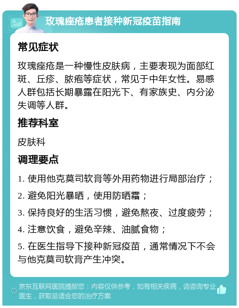 玫瑰痤疮患者接种新冠疫苗指南 常见症状 玫瑰痤疮是一种慢性皮肤病，主要表现为面部红斑、丘疹、脓疱等症状，常见于中年女性。易感人群包括长期暴露在阳光下、有家族史、内分泌失调等人群。 推荐科室 皮肤科 调理要点 1. 使用他克莫司软膏等外用药物进行局部治疗； 2. 避免阳光暴晒，使用防晒霜； 3. 保持良好的生活习惯，避免熬夜、过度疲劳； 4. 注意饮食，避免辛辣、油腻食物； 5. 在医生指导下接种新冠疫苗，通常情况下不会与他克莫司软膏产生冲突。