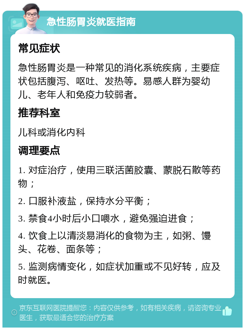 急性肠胃炎就医指南 常见症状 急性肠胃炎是一种常见的消化系统疾病，主要症状包括腹泻、呕吐、发热等。易感人群为婴幼儿、老年人和免疫力较弱者。 推荐科室 儿科或消化内科 调理要点 1. 对症治疗，使用三联活菌胶囊、蒙脱石散等药物； 2. 口服补液盐，保持水分平衡； 3. 禁食4小时后小口喂水，避免强迫进食； 4. 饮食上以清淡易消化的食物为主，如粥、馒头、花卷、面条等； 5. 监测病情变化，如症状加重或不见好转，应及时就医。