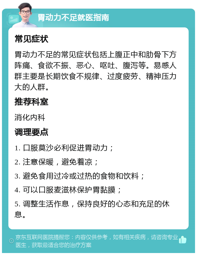 胃动力不足就医指南 常见症状 胃动力不足的常见症状包括上腹正中和肋骨下方阵痛、食欲不振、恶心、呕吐、腹泻等。易感人群主要是长期饮食不规律、过度疲劳、精神压力大的人群。 推荐科室 消化内科 调理要点 1. 口服莫沙必利促进胃动力； 2. 注意保暖，避免着凉； 3. 避免食用过冷或过热的食物和饮料； 4. 可以口服麦滋林保护胃黏膜； 5. 调整生活作息，保持良好的心态和充足的休息。