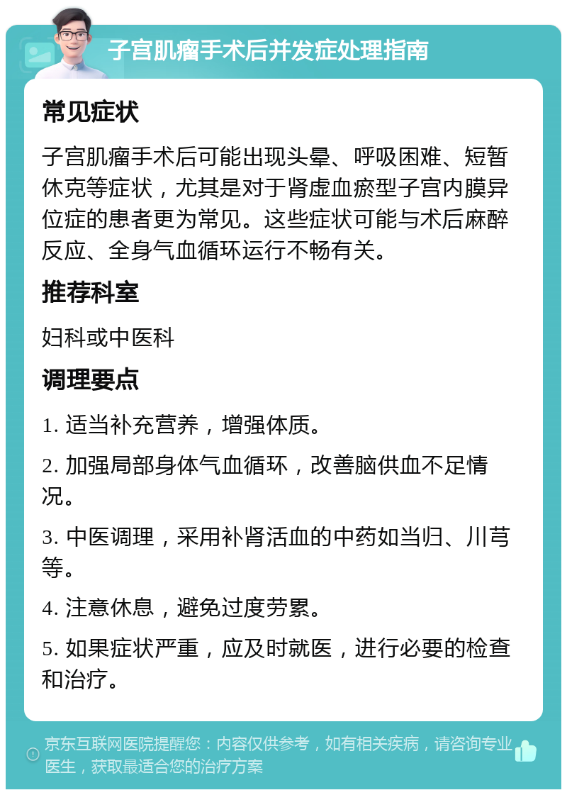 子宫肌瘤手术后并发症处理指南 常见症状 子宫肌瘤手术后可能出现头晕、呼吸困难、短暂休克等症状，尤其是对于肾虚血瘀型子宫内膜异位症的患者更为常见。这些症状可能与术后麻醉反应、全身气血循环运行不畅有关。 推荐科室 妇科或中医科 调理要点 1. 适当补充营养，增强体质。 2. 加强局部身体气血循环，改善脑供血不足情况。 3. 中医调理，采用补肾活血的中药如当归、川芎等。 4. 注意休息，避免过度劳累。 5. 如果症状严重，应及时就医，进行必要的检查和治疗。