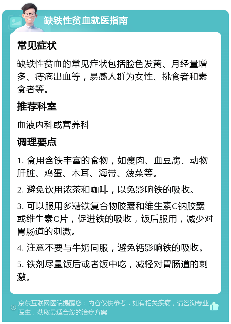 缺铁性贫血就医指南 常见症状 缺铁性贫血的常见症状包括脸色发黄、月经量增多、痔疮出血等，易感人群为女性、挑食者和素食者等。 推荐科室 血液内科或营养科 调理要点 1. 食用含铁丰富的食物，如瘦肉、血豆腐、动物肝脏、鸡蛋、木耳、海带、菠菜等。 2. 避免饮用浓茶和咖啡，以免影响铁的吸收。 3. 可以服用多糖铁复合物胶囊和维生素C钠胶囊或维生素C片，促进铁的吸收，饭后服用，减少对胃肠道的刺激。 4. 注意不要与牛奶同服，避免钙影响铁的吸收。 5. 铁剂尽量饭后或者饭中吃，减轻对胃肠道的刺激。