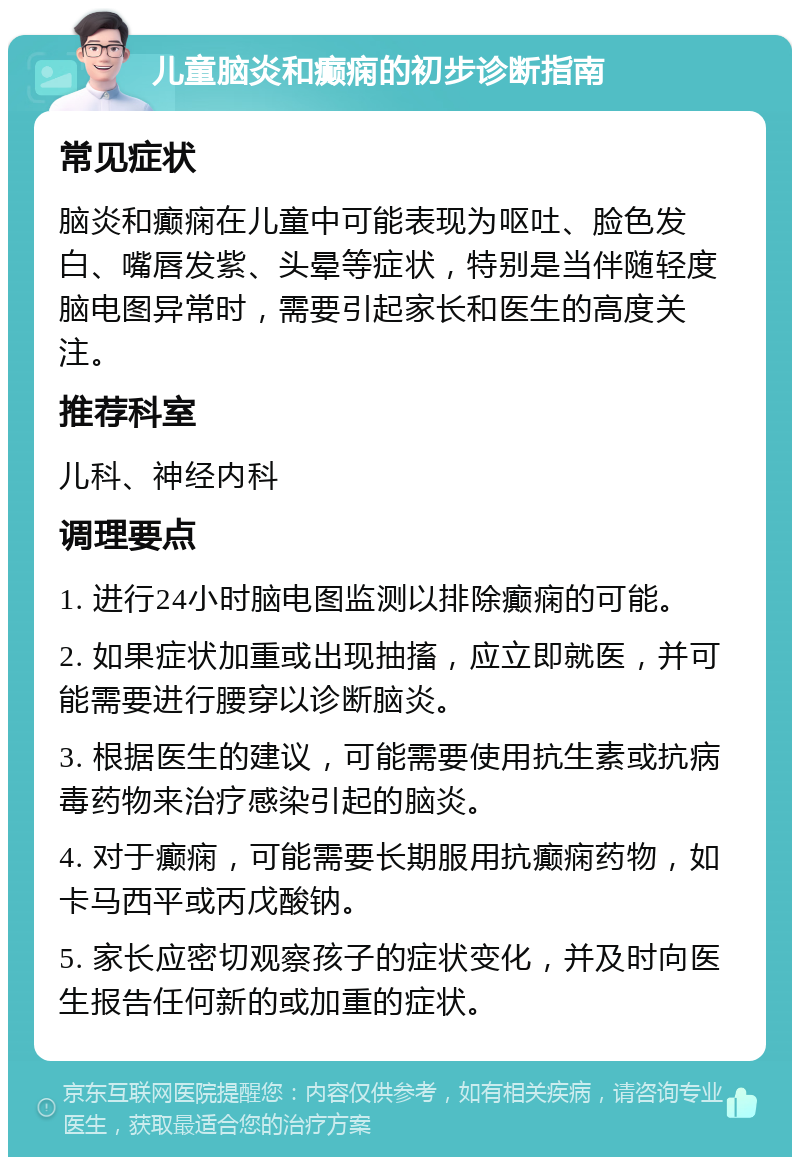 儿童脑炎和癫痫的初步诊断指南 常见症状 脑炎和癫痫在儿童中可能表现为呕吐、脸色发白、嘴唇发紫、头晕等症状，特别是当伴随轻度脑电图异常时，需要引起家长和医生的高度关注。 推荐科室 儿科、神经内科 调理要点 1. 进行24小时脑电图监测以排除癫痫的可能。 2. 如果症状加重或出现抽搐，应立即就医，并可能需要进行腰穿以诊断脑炎。 3. 根据医生的建议，可能需要使用抗生素或抗病毒药物来治疗感染引起的脑炎。 4. 对于癫痫，可能需要长期服用抗癫痫药物，如卡马西平或丙戊酸钠。 5. 家长应密切观察孩子的症状变化，并及时向医生报告任何新的或加重的症状。