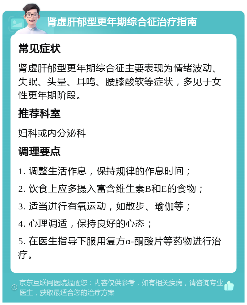 肾虚肝郁型更年期综合征治疗指南 常见症状 肾虚肝郁型更年期综合征主要表现为情绪波动、失眠、头晕、耳鸣、腰膝酸软等症状，多见于女性更年期阶段。 推荐科室 妇科或内分泌科 调理要点 1. 调整生活作息，保持规律的作息时间； 2. 饮食上应多摄入富含维生素B和E的食物； 3. 适当进行有氧运动，如散步、瑜伽等； 4. 心理调适，保持良好的心态； 5. 在医生指导下服用复方α-酮酸片等药物进行治疗。