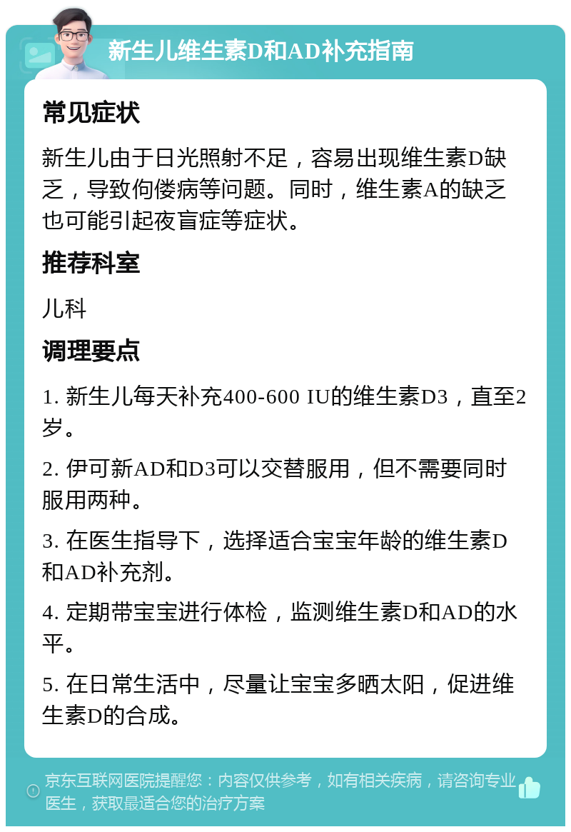 新生儿维生素D和AD补充指南 常见症状 新生儿由于日光照射不足，容易出现维生素D缺乏，导致佝偻病等问题。同时，维生素A的缺乏也可能引起夜盲症等症状。 推荐科室 儿科 调理要点 1. 新生儿每天补充400-600 IU的维生素D3，直至2岁。 2. 伊可新AD和D3可以交替服用，但不需要同时服用两种。 3. 在医生指导下，选择适合宝宝年龄的维生素D和AD补充剂。 4. 定期带宝宝进行体检，监测维生素D和AD的水平。 5. 在日常生活中，尽量让宝宝多晒太阳，促进维生素D的合成。