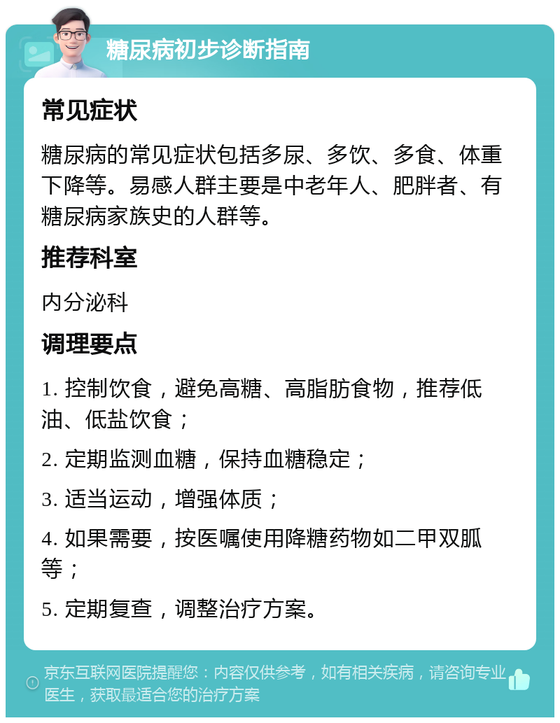 糖尿病初步诊断指南 常见症状 糖尿病的常见症状包括多尿、多饮、多食、体重下降等。易感人群主要是中老年人、肥胖者、有糖尿病家族史的人群等。 推荐科室 内分泌科 调理要点 1. 控制饮食，避免高糖、高脂肪食物，推荐低油、低盐饮食； 2. 定期监测血糖，保持血糖稳定； 3. 适当运动，增强体质； 4. 如果需要，按医嘱使用降糖药物如二甲双胍等； 5. 定期复查，调整治疗方案。