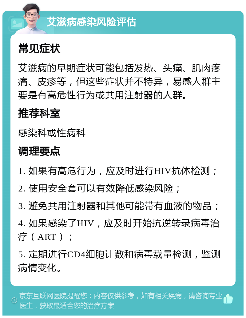 艾滋病感染风险评估 常见症状 艾滋病的早期症状可能包括发热、头痛、肌肉疼痛、皮疹等，但这些症状并不特异，易感人群主要是有高危性行为或共用注射器的人群。 推荐科室 感染科或性病科 调理要点 1. 如果有高危行为，应及时进行HIV抗体检测； 2. 使用安全套可以有效降低感染风险； 3. 避免共用注射器和其他可能带有血液的物品； 4. 如果感染了HIV，应及时开始抗逆转录病毒治疗（ART）； 5. 定期进行CD4细胞计数和病毒载量检测，监测病情变化。