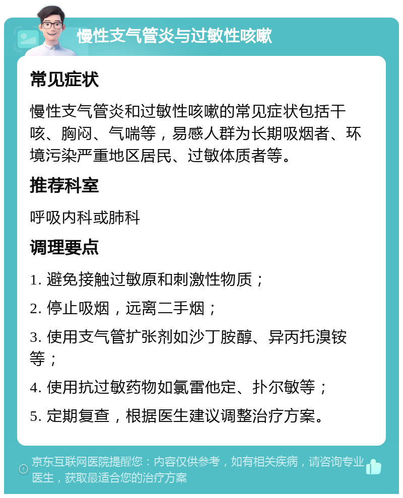 慢性支气管炎与过敏性咳嗽 常见症状 慢性支气管炎和过敏性咳嗽的常见症状包括干咳、胸闷、气喘等，易感人群为长期吸烟者、环境污染严重地区居民、过敏体质者等。 推荐科室 呼吸内科或肺科 调理要点 1. 避免接触过敏原和刺激性物质； 2. 停止吸烟，远离二手烟； 3. 使用支气管扩张剂如沙丁胺醇、异丙托溴铵等； 4. 使用抗过敏药物如氯雷他定、扑尔敏等； 5. 定期复查，根据医生建议调整治疗方案。