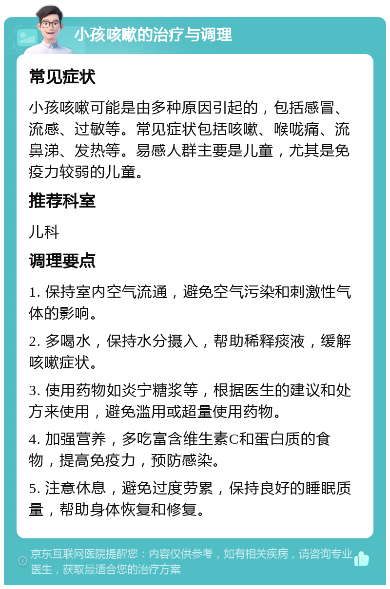 小孩咳嗽的治疗与调理 常见症状 小孩咳嗽可能是由多种原因引起的，包括感冒、流感、过敏等。常见症状包括咳嗽、喉咙痛、流鼻涕、发热等。易感人群主要是儿童，尤其是免疫力较弱的儿童。 推荐科室 儿科 调理要点 1. 保持室内空气流通，避免空气污染和刺激性气体的影响。 2. 多喝水，保持水分摄入，帮助稀释痰液，缓解咳嗽症状。 3. 使用药物如炎宁糖浆等，根据医生的建议和处方来使用，避免滥用或超量使用药物。 4. 加强营养，多吃富含维生素C和蛋白质的食物，提高免疫力，预防感染。 5. 注意休息，避免过度劳累，保持良好的睡眠质量，帮助身体恢复和修复。