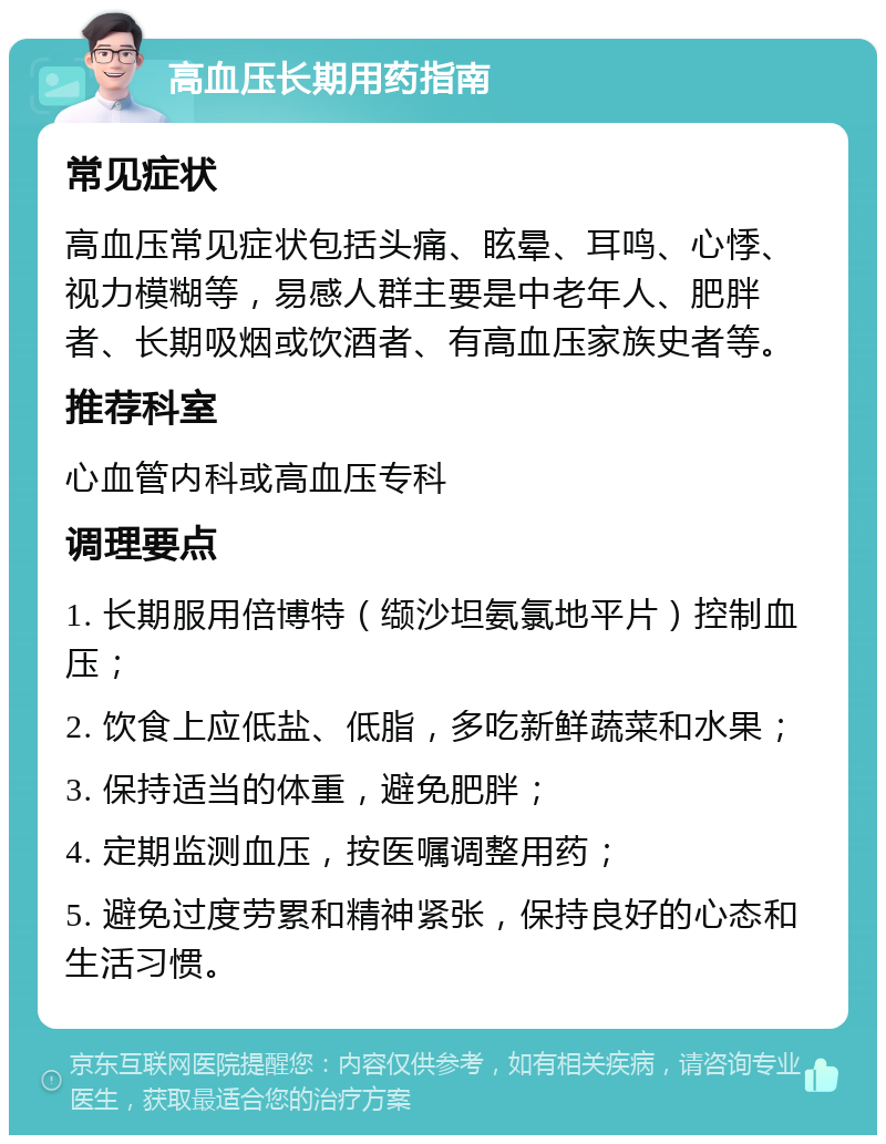 高血压长期用药指南 常见症状 高血压常见症状包括头痛、眩晕、耳鸣、心悸、视力模糊等，易感人群主要是中老年人、肥胖者、长期吸烟或饮酒者、有高血压家族史者等。 推荐科室 心血管内科或高血压专科 调理要点 1. 长期服用倍博特（缬沙坦氨氯地平片）控制血压； 2. 饮食上应低盐、低脂，多吃新鲜蔬菜和水果； 3. 保持适当的体重，避免肥胖； 4. 定期监测血压，按医嘱调整用药； 5. 避免过度劳累和精神紧张，保持良好的心态和生活习惯。