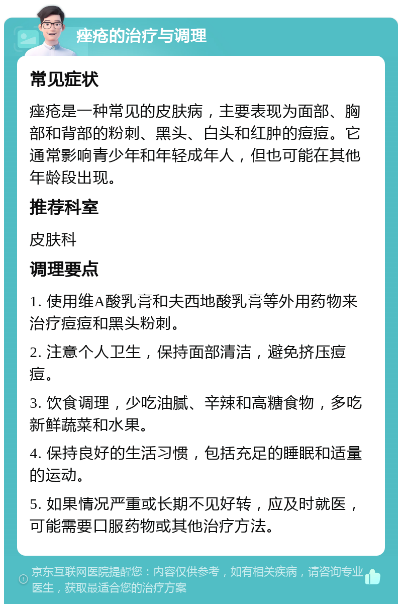 痤疮的治疗与调理 常见症状 痤疮是一种常见的皮肤病，主要表现为面部、胸部和背部的粉刺、黑头、白头和红肿的痘痘。它通常影响青少年和年轻成年人，但也可能在其他年龄段出现。 推荐科室 皮肤科 调理要点 1. 使用维A酸乳膏和夫西地酸乳膏等外用药物来治疗痘痘和黑头粉刺。 2. 注意个人卫生，保持面部清洁，避免挤压痘痘。 3. 饮食调理，少吃油腻、辛辣和高糖食物，多吃新鲜蔬菜和水果。 4. 保持良好的生活习惯，包括充足的睡眠和适量的运动。 5. 如果情况严重或长期不见好转，应及时就医，可能需要口服药物或其他治疗方法。