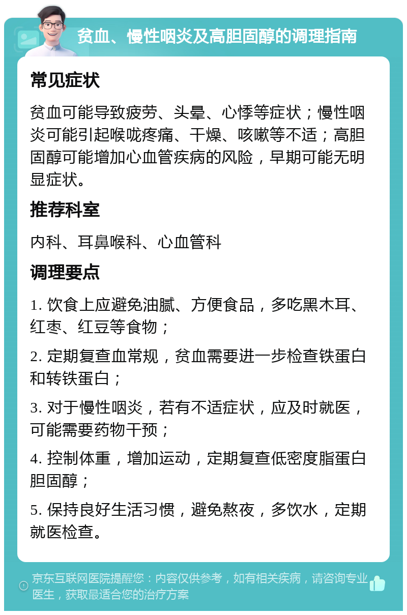 贫血、慢性咽炎及高胆固醇的调理指南 常见症状 贫血可能导致疲劳、头晕、心悸等症状；慢性咽炎可能引起喉咙疼痛、干燥、咳嗽等不适；高胆固醇可能增加心血管疾病的风险，早期可能无明显症状。 推荐科室 内科、耳鼻喉科、心血管科 调理要点 1. 饮食上应避免油腻、方便食品，多吃黑木耳、红枣、红豆等食物； 2. 定期复查血常规，贫血需要进一步检查铁蛋白和转铁蛋白； 3. 对于慢性咽炎，若有不适症状，应及时就医，可能需要药物干预； 4. 控制体重，增加运动，定期复查低密度脂蛋白胆固醇； 5. 保持良好生活习惯，避免熬夜，多饮水，定期就医检查。