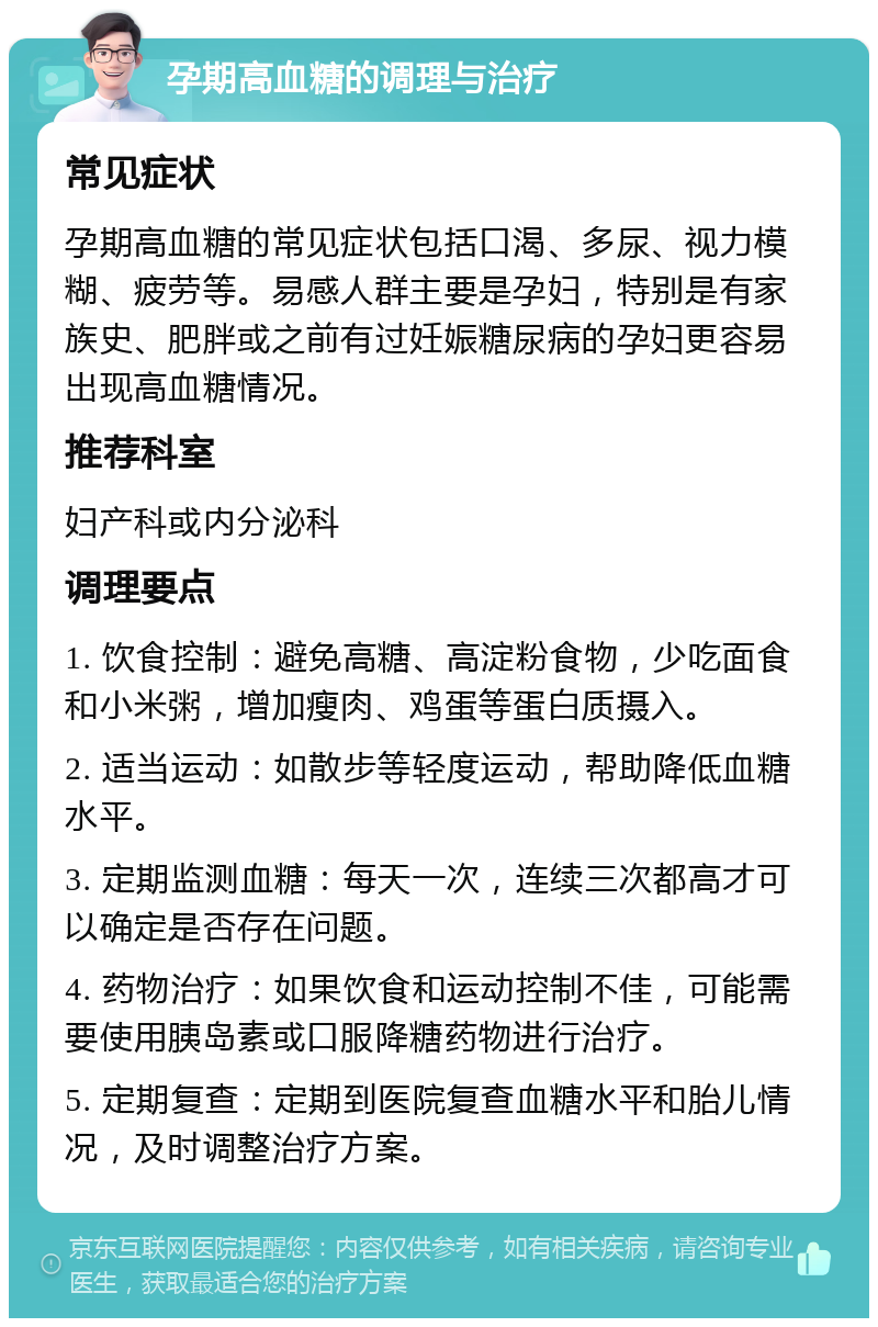 孕期高血糖的调理与治疗 常见症状 孕期高血糖的常见症状包括口渴、多尿、视力模糊、疲劳等。易感人群主要是孕妇，特别是有家族史、肥胖或之前有过妊娠糖尿病的孕妇更容易出现高血糖情况。 推荐科室 妇产科或内分泌科 调理要点 1. 饮食控制：避免高糖、高淀粉食物，少吃面食和小米粥，增加瘦肉、鸡蛋等蛋白质摄入。 2. 适当运动：如散步等轻度运动，帮助降低血糖水平。 3. 定期监测血糖：每天一次，连续三次都高才可以确定是否存在问题。 4. 药物治疗：如果饮食和运动控制不佳，可能需要使用胰岛素或口服降糖药物进行治疗。 5. 定期复查：定期到医院复查血糖水平和胎儿情况，及时调整治疗方案。