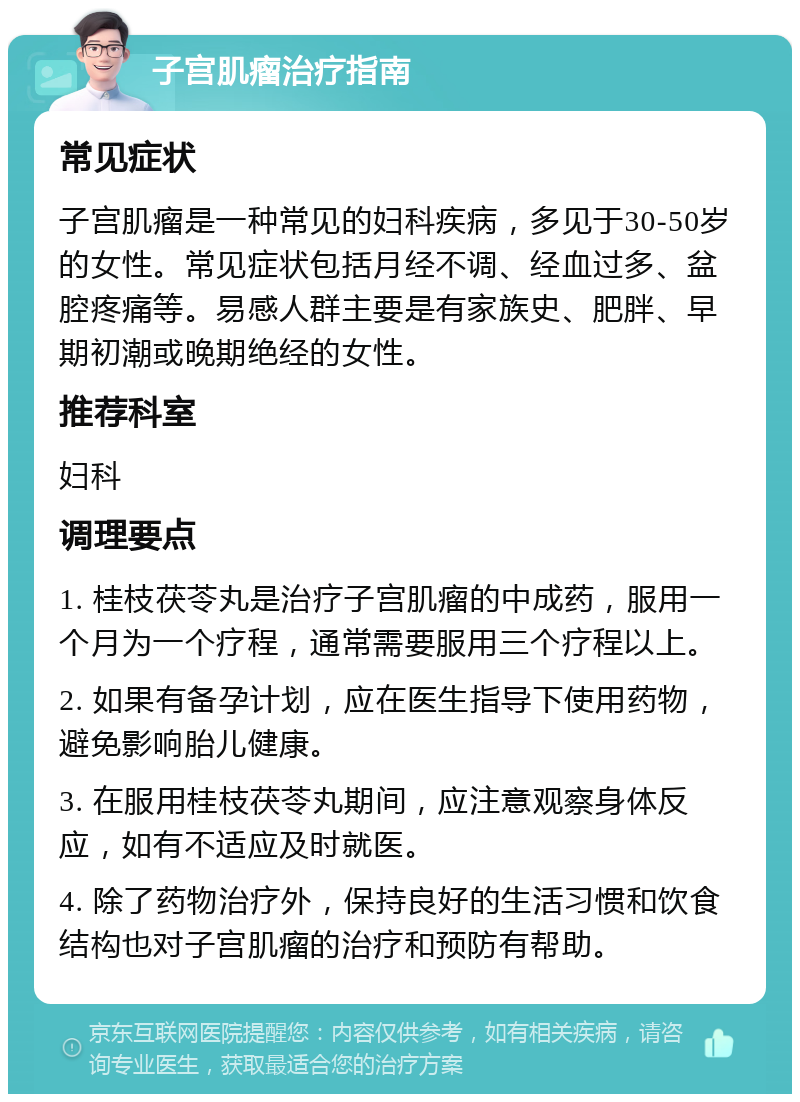 子宫肌瘤治疗指南 常见症状 子宫肌瘤是一种常见的妇科疾病，多见于30-50岁的女性。常见症状包括月经不调、经血过多、盆腔疼痛等。易感人群主要是有家族史、肥胖、早期初潮或晚期绝经的女性。 推荐科室 妇科 调理要点 1. 桂枝茯苓丸是治疗子宫肌瘤的中成药，服用一个月为一个疗程，通常需要服用三个疗程以上。 2. 如果有备孕计划，应在医生指导下使用药物，避免影响胎儿健康。 3. 在服用桂枝茯苓丸期间，应注意观察身体反应，如有不适应及时就医。 4. 除了药物治疗外，保持良好的生活习惯和饮食结构也对子宫肌瘤的治疗和预防有帮助。