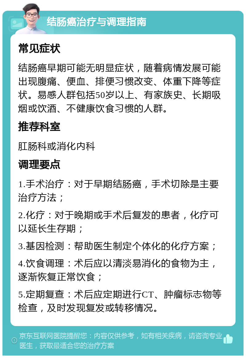 结肠癌治疗与调理指南 常见症状 结肠癌早期可能无明显症状，随着病情发展可能出现腹痛、便血、排便习惯改变、体重下降等症状。易感人群包括50岁以上、有家族史、长期吸烟或饮酒、不健康饮食习惯的人群。 推荐科室 肛肠科或消化内科 调理要点 1.手术治疗：对于早期结肠癌，手术切除是主要治疗方法； 2.化疗：对于晚期或手术后复发的患者，化疗可以延长生存期； 3.基因检测：帮助医生制定个体化的化疗方案； 4.饮食调理：术后应以清淡易消化的食物为主，逐渐恢复正常饮食； 5.定期复查：术后应定期进行CT、肿瘤标志物等检查，及时发现复发或转移情况。