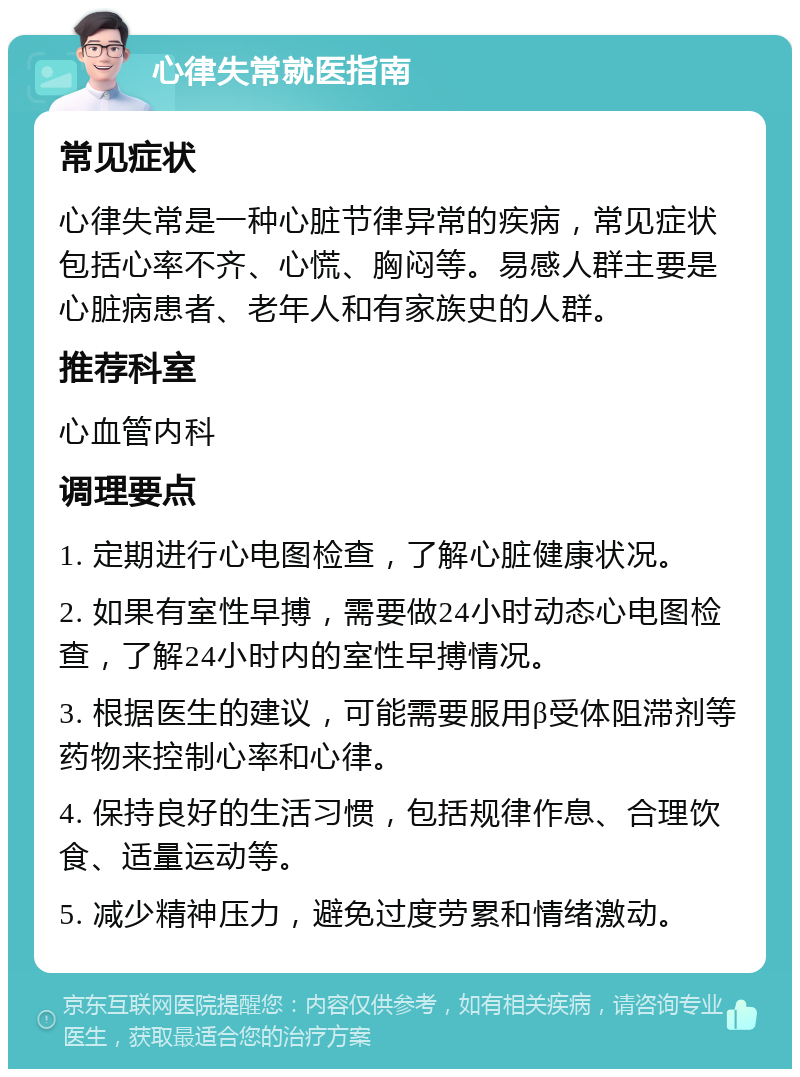 心律失常就医指南 常见症状 心律失常是一种心脏节律异常的疾病，常见症状包括心率不齐、心慌、胸闷等。易感人群主要是心脏病患者、老年人和有家族史的人群。 推荐科室 心血管内科 调理要点 1. 定期进行心电图检查，了解心脏健康状况。 2. 如果有室性早搏，需要做24小时动态心电图检查，了解24小时内的室性早搏情况。 3. 根据医生的建议，可能需要服用β受体阻滞剂等药物来控制心率和心律。 4. 保持良好的生活习惯，包括规律作息、合理饮食、适量运动等。 5. 减少精神压力，避免过度劳累和情绪激动。