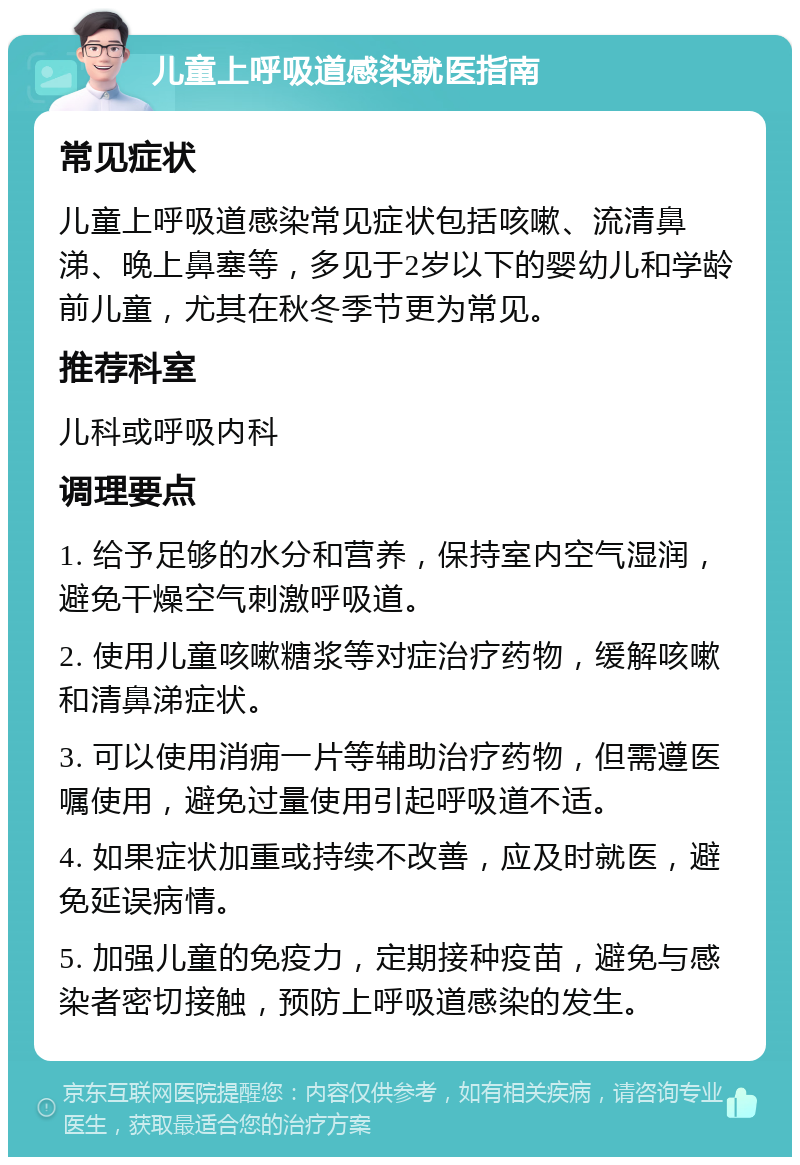 儿童上呼吸道感染就医指南 常见症状 儿童上呼吸道感染常见症状包括咳嗽、流清鼻涕、晚上鼻塞等，多见于2岁以下的婴幼儿和学龄前儿童，尤其在秋冬季节更为常见。 推荐科室 儿科或呼吸内科 调理要点 1. 给予足够的水分和营养，保持室内空气湿润，避免干燥空气刺激呼吸道。 2. 使用儿童咳嗽糖浆等对症治疗药物，缓解咳嗽和清鼻涕症状。 3. 可以使用消痈一片等辅助治疗药物，但需遵医嘱使用，避免过量使用引起呼吸道不适。 4. 如果症状加重或持续不改善，应及时就医，避免延误病情。 5. 加强儿童的免疫力，定期接种疫苗，避免与感染者密切接触，预防上呼吸道感染的发生。