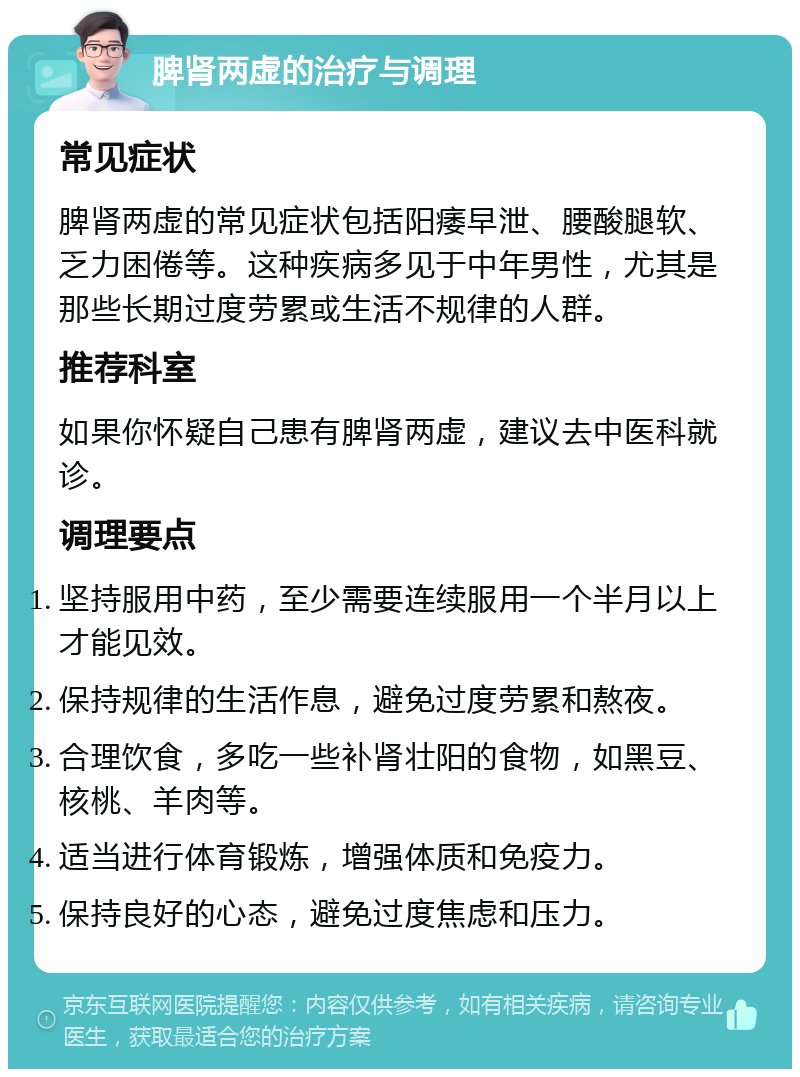 脾肾两虚的治疗与调理 常见症状 脾肾两虚的常见症状包括阳痿早泄、腰酸腿软、乏力困倦等。这种疾病多见于中年男性，尤其是那些长期过度劳累或生活不规律的人群。 推荐科室 如果你怀疑自己患有脾肾两虚，建议去中医科就诊。 调理要点 坚持服用中药，至少需要连续服用一个半月以上才能见效。 保持规律的生活作息，避免过度劳累和熬夜。 合理饮食，多吃一些补肾壮阳的食物，如黑豆、核桃、羊肉等。 适当进行体育锻炼，增强体质和免疫力。 保持良好的心态，避免过度焦虑和压力。