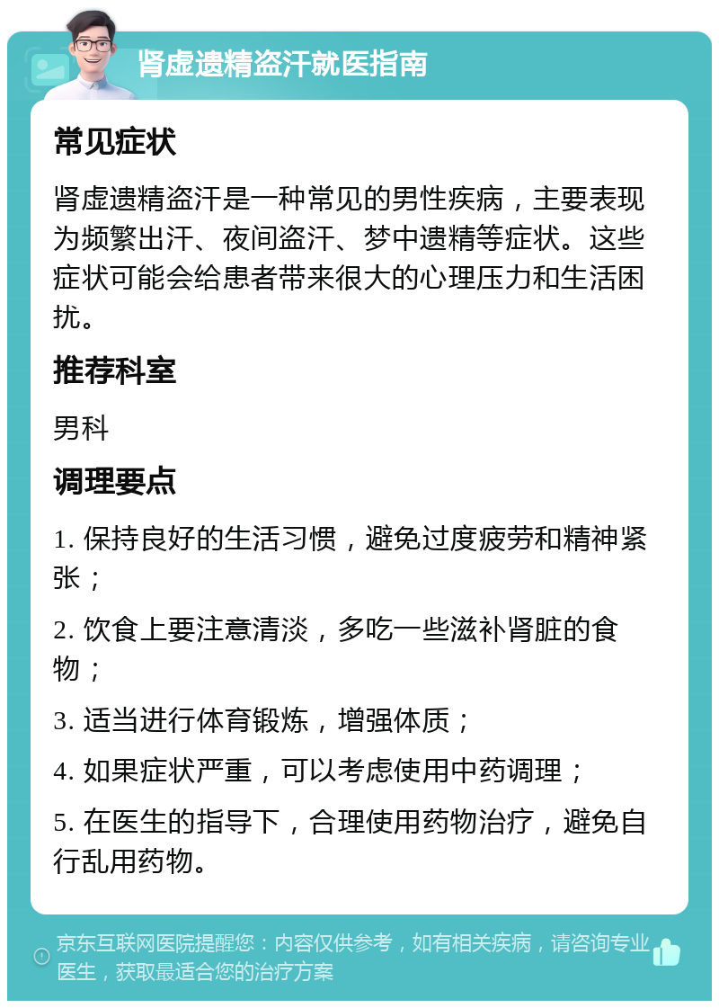 肾虚遗精盗汗就医指南 常见症状 肾虚遗精盗汗是一种常见的男性疾病，主要表现为频繁出汗、夜间盗汗、梦中遗精等症状。这些症状可能会给患者带来很大的心理压力和生活困扰。 推荐科室 男科 调理要点 1. 保持良好的生活习惯，避免过度疲劳和精神紧张； 2. 饮食上要注意清淡，多吃一些滋补肾脏的食物； 3. 适当进行体育锻炼，增强体质； 4. 如果症状严重，可以考虑使用中药调理； 5. 在医生的指导下，合理使用药物治疗，避免自行乱用药物。