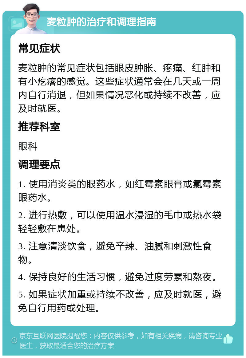 麦粒肿的治疗和调理指南 常见症状 麦粒肿的常见症状包括眼皮肿胀、疼痛、红肿和有小疙瘩的感觉。这些症状通常会在几天或一周内自行消退，但如果情况恶化或持续不改善，应及时就医。 推荐科室 眼科 调理要点 1. 使用消炎类的眼药水，如红霉素眼膏或氯霉素眼药水。 2. 进行热敷，可以使用温水浸湿的毛巾或热水袋轻轻敷在患处。 3. 注意清淡饮食，避免辛辣、油腻和刺激性食物。 4. 保持良好的生活习惯，避免过度劳累和熬夜。 5. 如果症状加重或持续不改善，应及时就医，避免自行用药或处理。