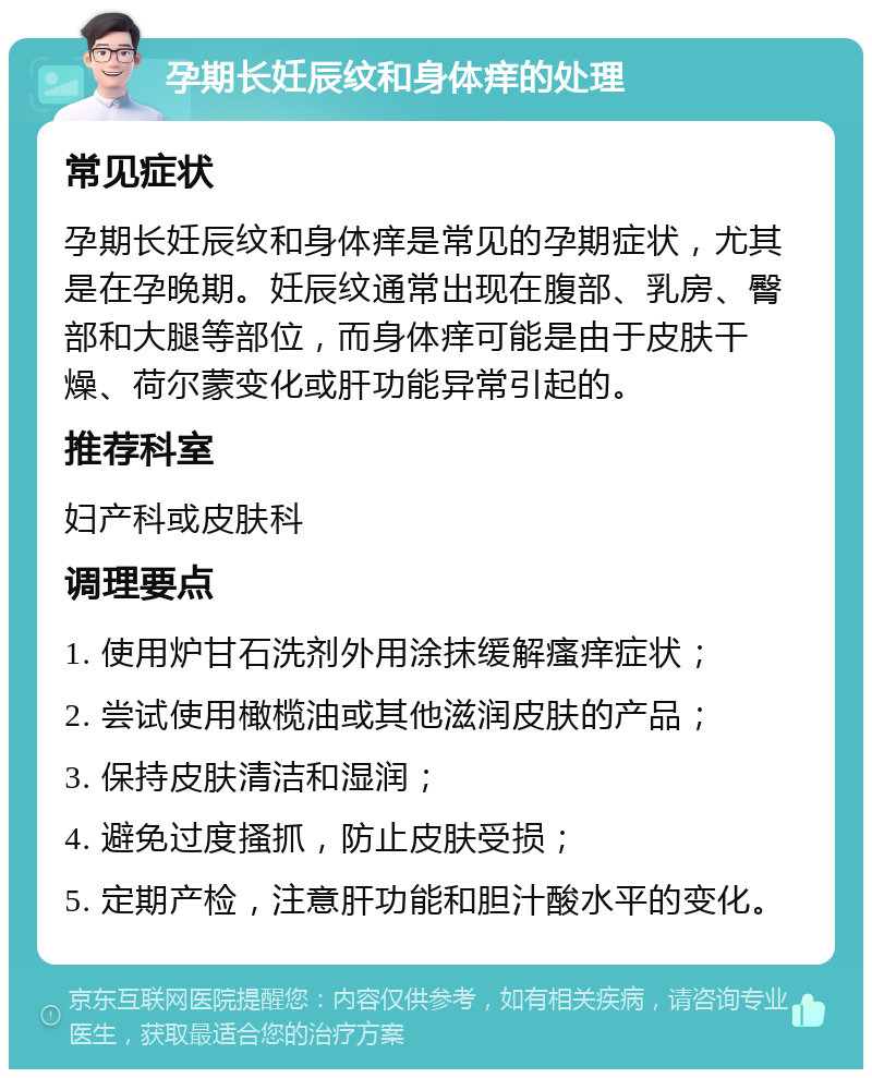 孕期长妊辰纹和身体痒的处理 常见症状 孕期长妊辰纹和身体痒是常见的孕期症状，尤其是在孕晚期。妊辰纹通常出现在腹部、乳房、臀部和大腿等部位，而身体痒可能是由于皮肤干燥、荷尔蒙变化或肝功能异常引起的。 推荐科室 妇产科或皮肤科 调理要点 1. 使用炉甘石洗剂外用涂抹缓解瘙痒症状； 2. 尝试使用橄榄油或其他滋润皮肤的产品； 3. 保持皮肤清洁和湿润； 4. 避免过度搔抓，防止皮肤受损； 5. 定期产检，注意肝功能和胆汁酸水平的变化。