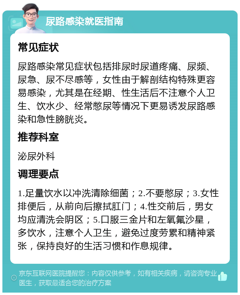 尿路感染就医指南 常见症状 尿路感染常见症状包括排尿时尿道疼痛、尿频、尿急、尿不尽感等，女性由于解剖结构特殊更容易感染，尤其是在经期、性生活后不注意个人卫生、饮水少、经常憋尿等情况下更易诱发尿路感染和急性膀胱炎。 推荐科室 泌尿外科 调理要点 1.足量饮水以冲洗清除细菌；2.不要憋尿；3.女性排便后，从前向后擦拭肛门；4.性交前后，男女均应清洗会阴区；5.口服三金片和左氧氟沙星，多饮水，注意个人卫生，避免过度劳累和精神紧张，保持良好的生活习惯和作息规律。