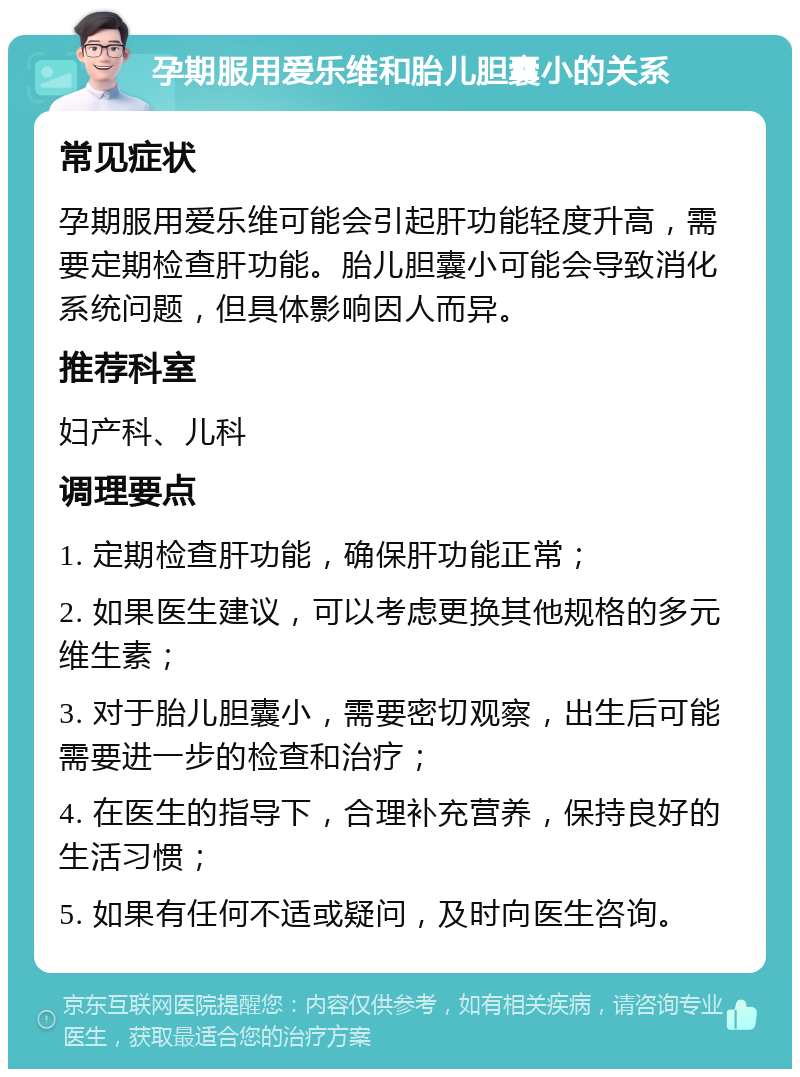 孕期服用爱乐维和胎儿胆囊小的关系 常见症状 孕期服用爱乐维可能会引起肝功能轻度升高，需要定期检查肝功能。胎儿胆囊小可能会导致消化系统问题，但具体影响因人而异。 推荐科室 妇产科、儿科 调理要点 1. 定期检查肝功能，确保肝功能正常； 2. 如果医生建议，可以考虑更换其他规格的多元维生素； 3. 对于胎儿胆囊小，需要密切观察，出生后可能需要进一步的检查和治疗； 4. 在医生的指导下，合理补充营养，保持良好的生活习惯； 5. 如果有任何不适或疑问，及时向医生咨询。