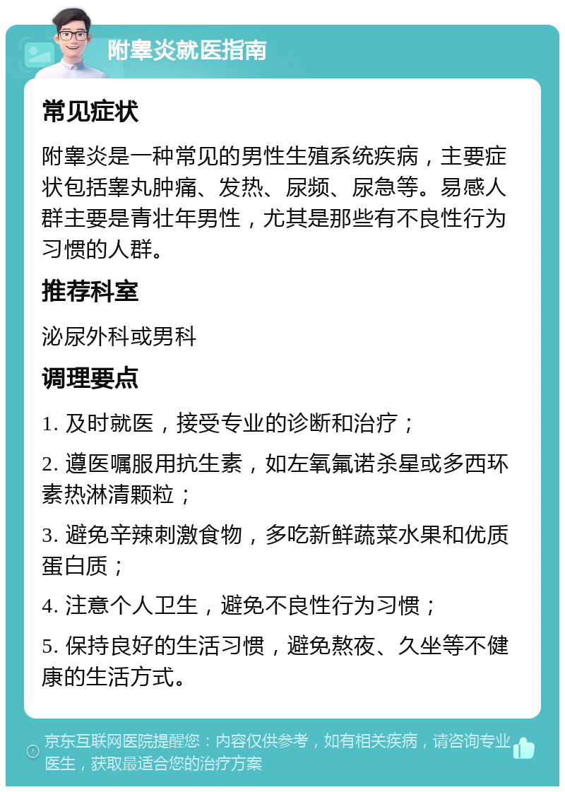 附睾炎就医指南 常见症状 附睾炎是一种常见的男性生殖系统疾病，主要症状包括睾丸肿痛、发热、尿频、尿急等。易感人群主要是青壮年男性，尤其是那些有不良性行为习惯的人群。 推荐科室 泌尿外科或男科 调理要点 1. 及时就医，接受专业的诊断和治疗； 2. 遵医嘱服用抗生素，如左氧氟诺杀星或多西环素热淋清颗粒； 3. 避免辛辣刺激食物，多吃新鲜蔬菜水果和优质蛋白质； 4. 注意个人卫生，避免不良性行为习惯； 5. 保持良好的生活习惯，避免熬夜、久坐等不健康的生活方式。