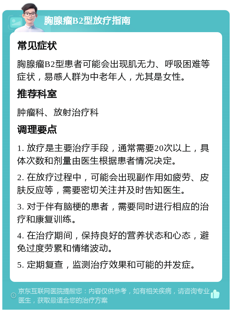 胸腺瘤B2型放疗指南 常见症状 胸腺瘤B2型患者可能会出现肌无力、呼吸困难等症状，易感人群为中老年人，尤其是女性。 推荐科室 肿瘤科、放射治疗科 调理要点 1. 放疗是主要治疗手段，通常需要20次以上，具体次数和剂量由医生根据患者情况决定。 2. 在放疗过程中，可能会出现副作用如疲劳、皮肤反应等，需要密切关注并及时告知医生。 3. 对于伴有脑梗的患者，需要同时进行相应的治疗和康复训练。 4. 在治疗期间，保持良好的营养状态和心态，避免过度劳累和情绪波动。 5. 定期复查，监测治疗效果和可能的并发症。