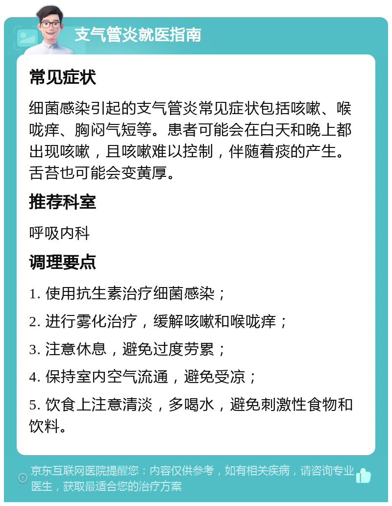 支气管炎就医指南 常见症状 细菌感染引起的支气管炎常见症状包括咳嗽、喉咙痒、胸闷气短等。患者可能会在白天和晚上都出现咳嗽，且咳嗽难以控制，伴随着痰的产生。舌苔也可能会变黄厚。 推荐科室 呼吸内科 调理要点 1. 使用抗生素治疗细菌感染； 2. 进行雾化治疗，缓解咳嗽和喉咙痒； 3. 注意休息，避免过度劳累； 4. 保持室内空气流通，避免受凉； 5. 饮食上注意清淡，多喝水，避免刺激性食物和饮料。