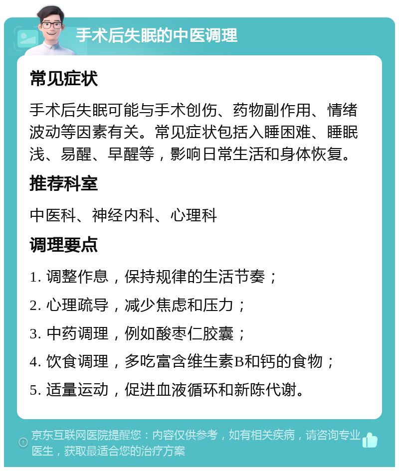 手术后失眠的中医调理 常见症状 手术后失眠可能与手术创伤、药物副作用、情绪波动等因素有关。常见症状包括入睡困难、睡眠浅、易醒、早醒等，影响日常生活和身体恢复。 推荐科室 中医科、神经内科、心理科 调理要点 1. 调整作息，保持规律的生活节奏； 2. 心理疏导，减少焦虑和压力； 3. 中药调理，例如酸枣仁胶囊； 4. 饮食调理，多吃富含维生素B和钙的食物； 5. 适量运动，促进血液循环和新陈代谢。