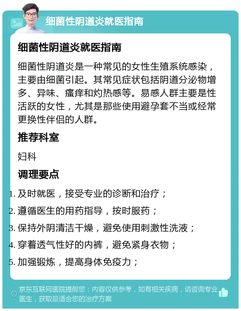 细菌性阴道炎就医指南 细菌性阴道炎就医指南 细菌性阴道炎是一种常见的女性生殖系统感染，主要由细菌引起。其常见症状包括阴道分泌物增多、异味、瘙痒和灼热感等。易感人群主要是性活跃的女性，尤其是那些使用避孕套不当或经常更换性伴侣的人群。 推荐科室 妇科 调理要点 及时就医，接受专业的诊断和治疗； 遵循医生的用药指导，按时服药； 保持外阴清洁干燥，避免使用刺激性洗液； 穿着透气性好的内裤，避免紧身衣物； 加强锻炼，提高身体免疫力；