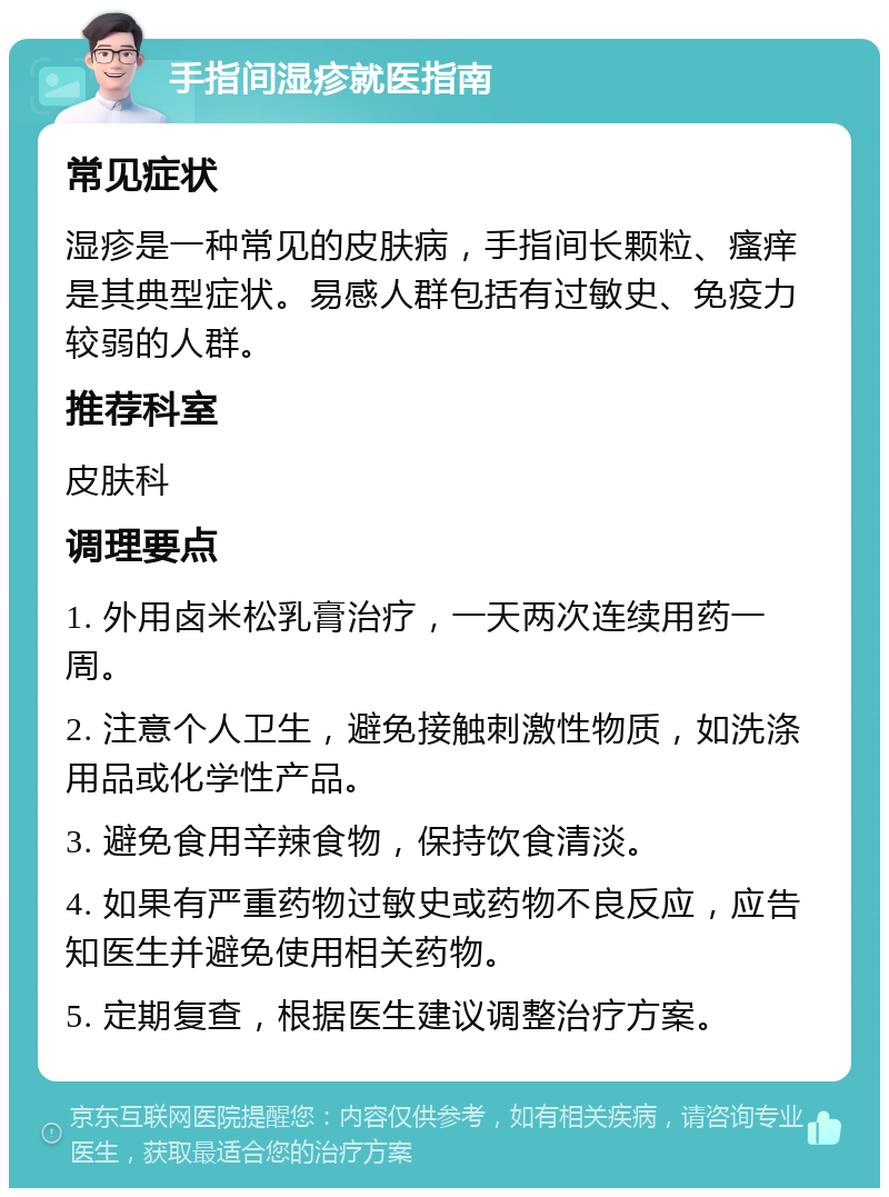 手指间湿疹就医指南 常见症状 湿疹是一种常见的皮肤病，手指间长颗粒、瘙痒是其典型症状。易感人群包括有过敏史、免疫力较弱的人群。 推荐科室 皮肤科 调理要点 1. 外用卤米松乳膏治疗，一天两次连续用药一周。 2. 注意个人卫生，避免接触刺激性物质，如洗涤用品或化学性产品。 3. 避免食用辛辣食物，保持饮食清淡。 4. 如果有严重药物过敏史或药物不良反应，应告知医生并避免使用相关药物。 5. 定期复查，根据医生建议调整治疗方案。