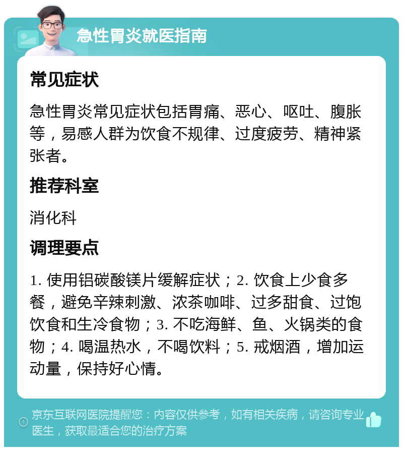 急性胃炎就医指南 常见症状 急性胃炎常见症状包括胃痛、恶心、呕吐、腹胀等，易感人群为饮食不规律、过度疲劳、精神紧张者。 推荐科室 消化科 调理要点 1. 使用铝碳酸镁片缓解症状；2. 饮食上少食多餐，避免辛辣刺激、浓茶咖啡、过多甜食、过饱饮食和生冷食物；3. 不吃海鲜、鱼、火锅类的食物；4. 喝温热水，不喝饮料；5. 戒烟酒，增加运动量，保持好心情。